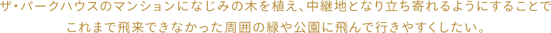 ザ・パークハウスのマンションになじみの木を植え、中継地となり立ち寄れるようにすることでこれまで飛来できなかった周囲の緑や公園に飛んで行きやすくなる。