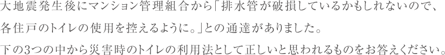 大地震発生後にマンション管理組合から「排水管が破損しているかもしれないので、
    各住戸のトイレの使用を控えるように。」との通達がありました｡
    下の3つの中から災害時のトイレの利用法として正しいと思われるものをお答えください。