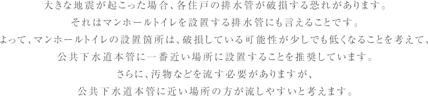 大きな地震が起こった場合、各住戸の排水管が破損する恐れがあります。
  それはマンホールトイレを設置する排水管にも言えることです。
  よって、マンホールトイレの設置箇所は、破損している可能性が少しでも低くなることを考えて、
  公共下水道本管に一番近い場所に設置することを推奨しています。
  さらに、汚物などを流す必要がありますが、
  公共下水道本管に近い場所の方が流しやすいと考えます。