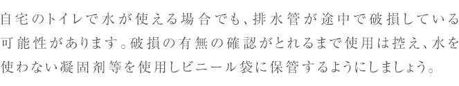 自宅のトイレで水が使える場合でも、排水管が途中で破損している
    可能性があります。
    破損の有無の確認がとれるまで使用は控え、水を使わない凝固剤等を
    使用しビニール袋に保管するようにしましょう。