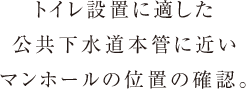 トイレ設置に適した
      公共下水道本管に近い
      マンホールの位置の確認。