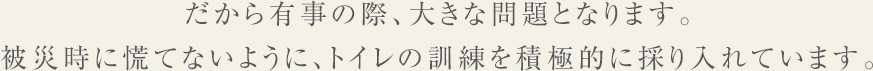 だから有事の際、大きな問題となります。
  被災時に慌てないように、トイレの訓練を積極的に採り入れています。