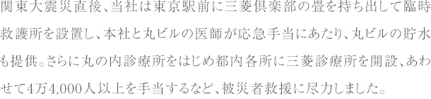 関東大震災直後、当社は東京駅前に三菱倶楽部の畳を持ち出して臨時救護所を設置し、
      本社と丸ビルの医師が応急手当にあたり、丸ビルの貯水も提供。
      さらに丸の内診療所をはじめ都内各所に三菱診療所を開設、あわせて4万4,000人以上を手当するなど、
      被災者救援に尽力しました。