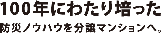 100年以上培った防災ノウハウを分譲マンションへ。