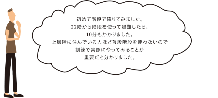 初めて階段で降りてみました。
      22階から階段を使って避難したら、10分もかかりました。
      上層階に住んでいる人ほど普段階段を使わないので訓練で実際にやってみることが重要だと分かりました。