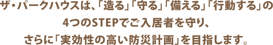 ザ・パークハウスは、「造る」「守る」「備える」「行動する」の4つのSTEPでご入居者を守り、さらに「実効性の高い防災計画」を目指します。