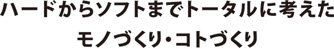 ハードからソフトまでトータルに考えたモノづくり・コトづくり。