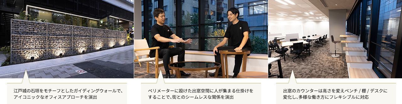左：江戸城の石垣をモチーフとしたガイディングウォールで、アイコニックなオフィスアプローチを演出
中：ペリメーターに設けた出窓空間に人が集まる仕掛けをすることで、街とのシームレスな関係を演出
右：出窓のカウンターは高さを変えベンチ/棚/デスクに変化し、多様な働き方にフレキシブルに対応