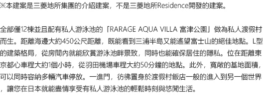 ※本建案是三菱地所集團的介紹建案，不是三菱地所Residence開發的建案。全部僅12棟並且配有私人游泳池的「RARAGE AQUA VILLA 富津公園」做為私人渡假村而生。距離海邊大約450公尺距離，既能看到三浦半島又能遙望富士山的絕佳地點。L型的建築格局，從房間內就能欣賞游泳池畔景致，同時也能確保居住的隱私。位在距離東京都心車程大約1個小時，從羽田機場車程大約50分鐘的地點。此外，寬敞的基地面積，可以同時容納多輛汽車停放。一進門，彷彿置身於渡假村飯店一般的進入到另一個世界，讓您在日本就能盡情享受有私人游泳池的輕鬆時刻與悠閒生活。