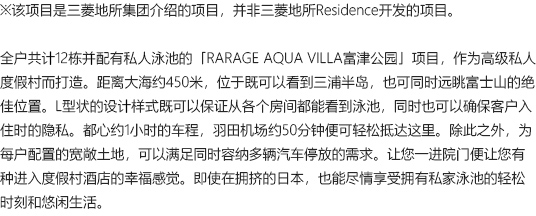 ※该项目是三菱地所集团介绍的项目，并非三菱地所Residence开发的项目。全户共计12栋并配有私人泳池的「RARAGE AQUA VILLA富津公园」项目，作为高级私人度假村而打造。距离大海约450米，位于既可以看到三浦半岛，也可同时远眺富士山的绝佳位置。L型状的设计样式既可以保证从各个房间都能看到泳池，同时也可以确保客户入住时的隐私。都心约1小时的车程，羽田机场约50分钟便可轻松抵达这里。除此之外，为每户配置的宽敞土地，可以满足同时容纳多辆汽车停放的需求。让您一进院门便让您有种进入度假村酒店的幸福感觉。即使在拥挤的日本，也能尽情享受拥有私家泳池的轻松时刻和悠闲生活。