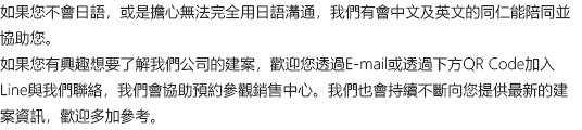 如果您不會日語，或是擔心無法完全用日語溝通，我們有會中文及英文的同仁能陪同並協助您。如果您有興趣想要了解我們公司的建案，歡迎您透過E-mail或透過下方QR Code加入Line與我們聯絡，我們會協助預約參觀銷售中心。我們也會持續不斷向您提供最新的建案資訊，歡迎多加參考。