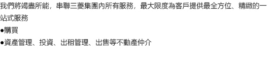 我們將竭盡所能，串聯三菱集團內所有服務，最大限度為客戶提供最全方位、精緻的一站式服務 ●購買 ●資產管理、投資、出租管理、出售等不動產仲介