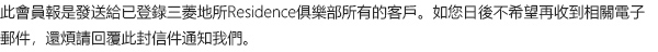 此會員報是發送給已登錄三菱地所Residence俱樂部所有的客戶。如您日後不希望再收到相關電子郵件，還煩請回覆此封信件通知我們。