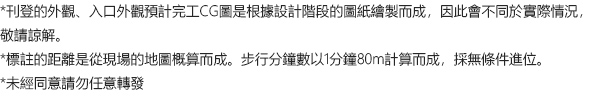 *刊登的外觀、入口外觀預計完工CG圖是根據設計階段的圖紙繪製而成，因此會不同於實際情況，敬請諒解。 *標註的距離是從現場的地圖概算而成。步行分鐘數以1分鐘80m計算而成，採無條件進位。 *未經同意請勿任意轉發