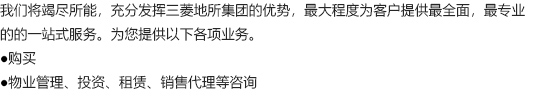 我们将竭尽所能，充分发挥三菱地所集团的优势，最大程度为客户提供最全面，最专业的的一站式服务。为您提供以下各项业务。 ●购买 ●物业管理、投资、租赁、销售代理等咨询