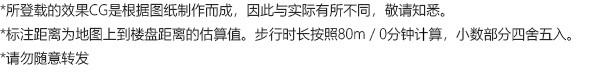 *所登载的效果CG是根据图纸制作而成，因此与实际有所不同，敬请知悉。 *标注距离为地图上到楼盘距离的估算值。步行时长按照80m／0分钟计算，小数部分四舍五入。 *请勿随意转发