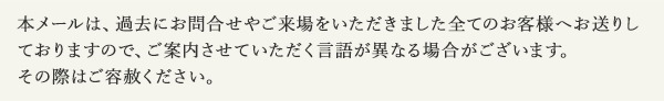本メールは、過去にお問合せやご来場をいただきました全てのお客様へお送りしておりますので、ご案内させていただく言語が異なる場合がございます。その際はご容赦ください。