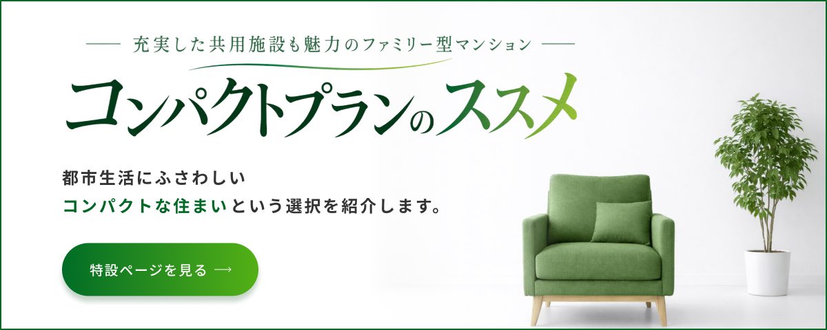 コンパクトプランのススメ 充実した共用施設も魅力のファミリー型マンション 都市生活にふさわしいコンパクトな住まいという選択を紹介します。特設ページを見る