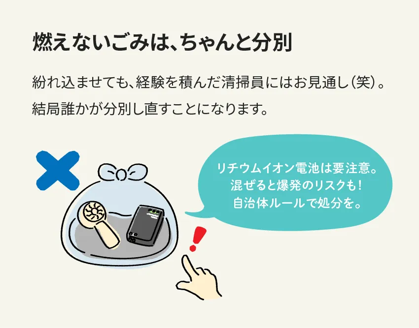 燃えないごみは、ちゃんと分別 紛れ込ませても、経験を積んだ清掃員にはお見通し(笑)。結局誰かが分別し直すことになります。 リチウムイオン電池は要注意。混ぜると爆発のリスクも！自治体ルールで処分を。