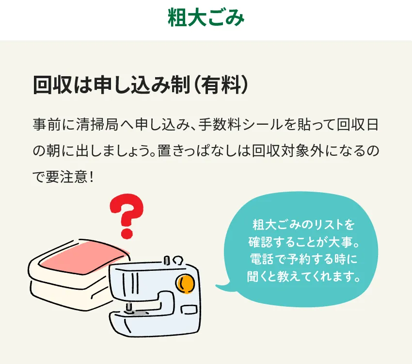 粗大ごみ 回収は申し込み制(有料) 事前に清掃局へ申し込み、手数料シールを貼って回収日の朝に出しましょう。置きっぱなしは回収対象外になるので要注意！ 粗大ごみのリストを確認することが大事。電話で予約する時に聞くと教えてくれます。