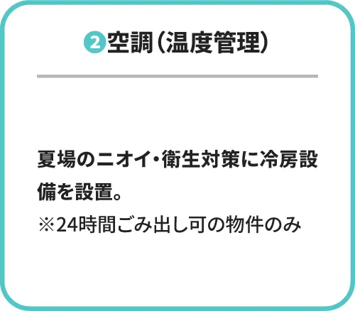 ②空調(温度管理) 夏場のニオイ・衛生対策に冷房設備を設置。※24時間ごみ出し可の物件のみ