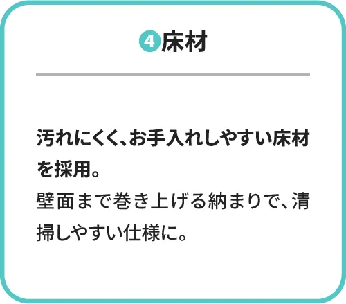 ④床材 汚れにくく、お手入れしやすい床材を採用。壁面まで巻き上げる納まりで、清掃しやすい仕様に。