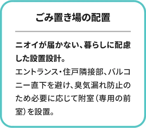 ごみ置き場の配置。ニオイが届かない、暮らしに配慮した設置設計。エントランス・住戸隣接部、バルコニー直下を避け、臭気漏れ防止のため必要に応じて附室(専用の前室)を設置。