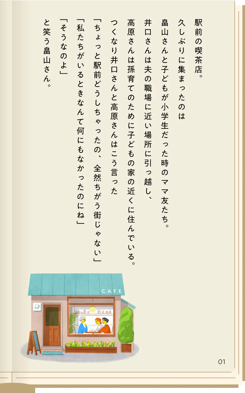 駅前の喫茶店。久しぶりに集まったのは畠山さんと子どもが小学生だった時のママ友たち。井口さんは夫の職場に近い場所に引っ越し、高原さんは孫育てのために子どもの家の近くに住んでいる。つくなり井口さんと高原さんはこう言った「ちょっと駅前どうしちゃったの、全然ちがう街じゃない」「私たちがいるときなんて何にもなかったのにね」「そうなのよ」と笑う畠山さん。