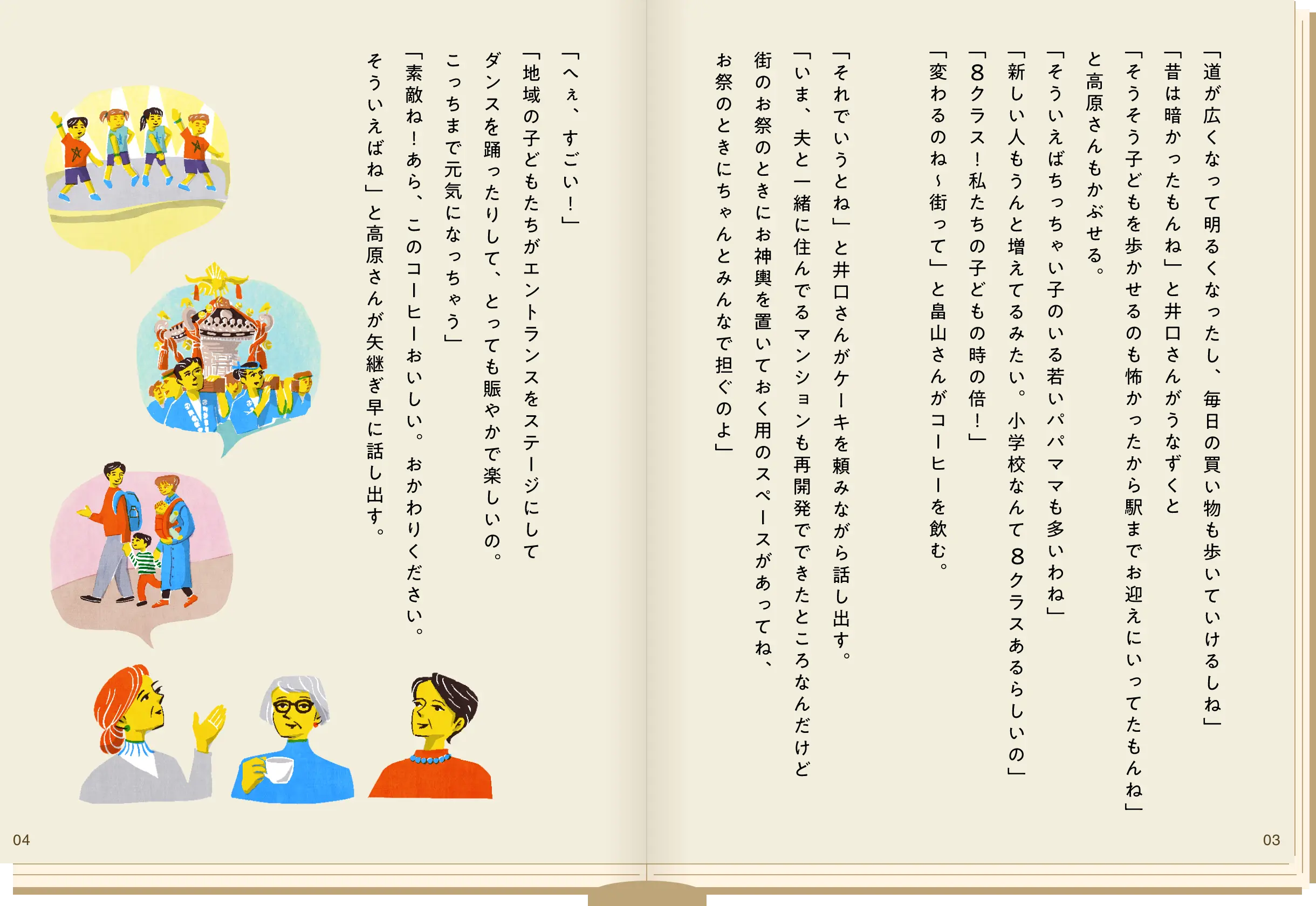 「道が広くなって明るくなったし毎日の買い物も歩いていけるしね」「昔は暗かったもんね」と井口さんがうなずくと「そうそう子どもを歩かせるのも怖かったから駅までお迎えにいってたもんね」と高原さんもかぶせる。「そういえばちっちゃい子のいる若いパパママも多いわね」「新しい人もうんと増えてるみたい。小学校なんて８クラスあるらしいの」「８クラス！私たちの子どもの時の倍！」「変わるのね〜街って」と畠山さんがコーヒーを飲む。「それでいうとね」と井口さんがケーキを頼みながら話し出す。「いま、夫と一緒に住んでるマンションも再開発でできたところなんだけど街のお祭のときにお神輿を置いておく用のスペースがあってね、お祭のときにちゃんとみんなで担ぐのよ」「へぇ、すごい！」「地域の子どもたちがエントランスをステージにしてダンスを踊ったりして、とっても賑やかで楽しいの。こっちまで元気になっちゃう」「素敵ね！あら、このコーヒーおいしい。おかわりくださーい。そういえばね」と高原さんが矢継ぎ早に話し出す。