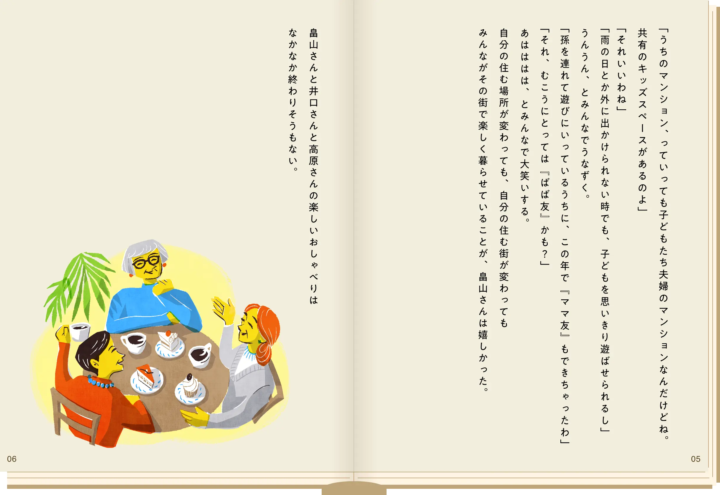 「うちのマンション、っていっても子どもたち夫婦のマンションなんだけどね。共用のキッズスペースがあるのよ」「それいいわね」「雨の日とか外に出かけられない時でも、子どもを思いきり遊ばせられるし」うんうん、とみんなでうなずく。「孫を連れて遊びにいっているうちに、この年で“ママ友”もできちゃったわ」「それ、むこうにとっては“ばば友”かも？」あはははは、とみんなで大笑いする。自分の住む場所が変わっても、自分の住む街が変わっても、みんながその街で楽しく暮らせていることが、畠山さんは嬉しかった。畠山さんと井口さんと高原さんの楽しいおしゃべりはなかなか終わりそうもない。