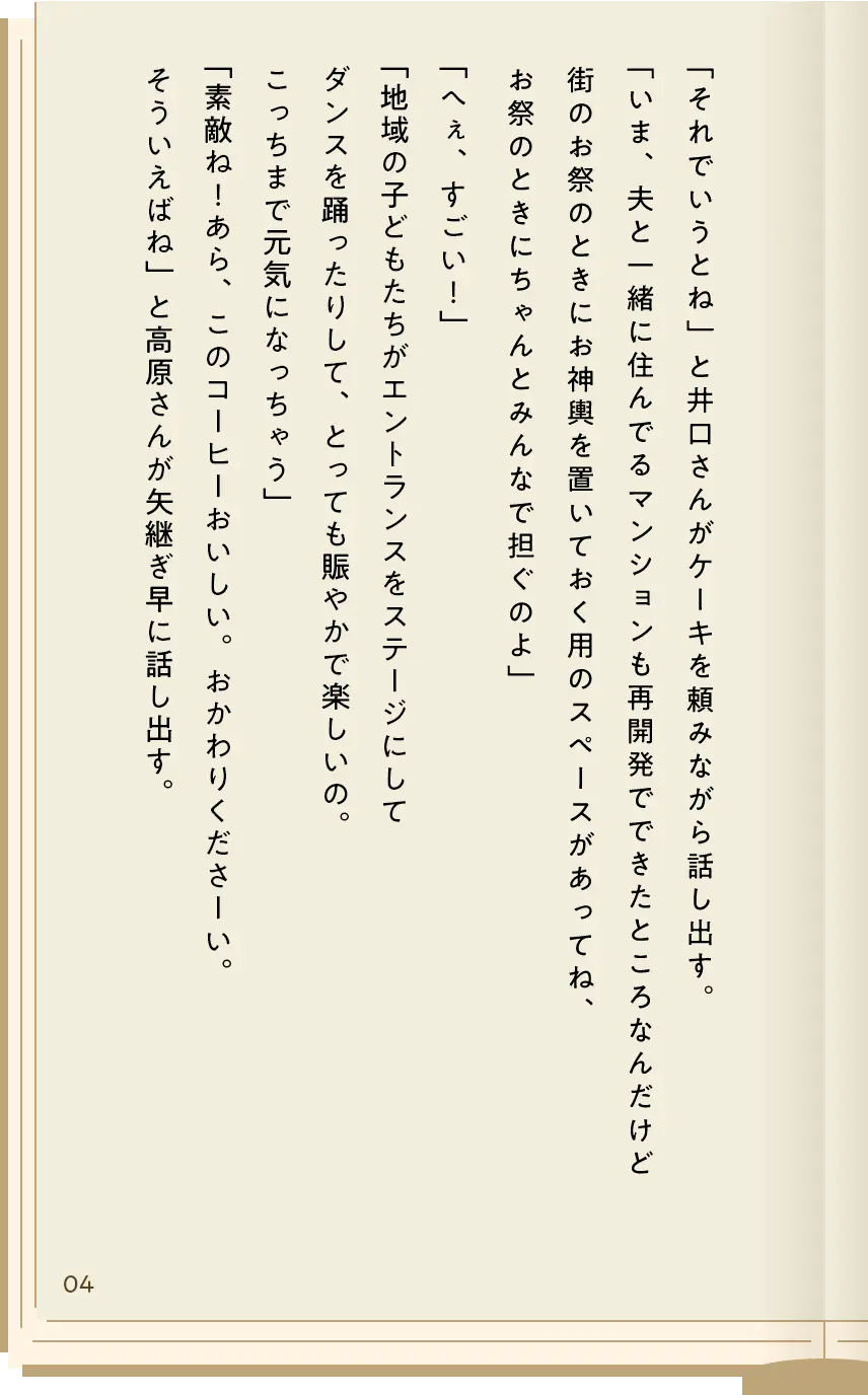 「それでいうとね」と井口さんがケーキを頼みながら話し出す。「いま、夫と一緒に住んでるマンションも再開発でできたところなんだけど街のお祭のときにお神輿を置いておく用のスペースがあってね、お祭のときにちゃんとみんなで担ぐのよ」「へぇ、すごい！」「地域の子どもたちがエントランスをステージにしてダンスを踊ったりして、とっても賑やかで楽しいの。こっちまで元気になっちゃう」「素敵ね！あら、このコーヒーおいしい。おかわりくださーい。そういえばね」と高原さんが矢継ぎ早に話し出す。