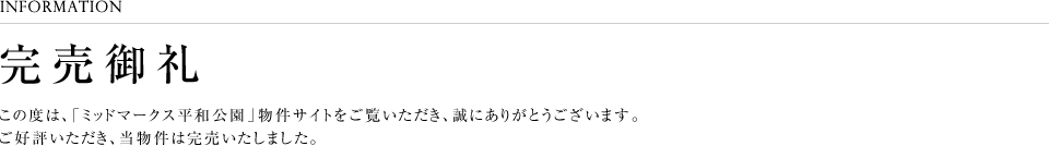 INFORMATION完売御礼この度は、「ミッドマークス平和公園」物件サイトをご覧いただき、誠にありがとうございます。ご好評いただき、当物件は完売いたしました。