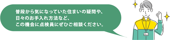 普段から気になっていた住まいの疑問や、日々のお手入れ方法など、この機会に点検員にぜひご相談ください。