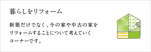 暮らしをリフォーム　〜新築だけでなく今の家を、または中古の家をリフォームすることについて考えていくコーナーです。〜