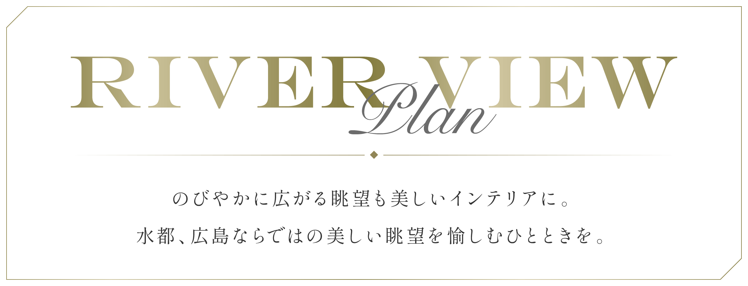 River View Plan のびやかに広がる眺望も美しいインテリアに。水都、広島ならではの美しい眺望を愉しむひとときを。