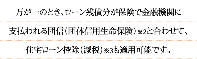 万が一のとき、ローン残債分が保険で金融機関に支払われる団信（団体信用生命保険）※2と合わせて、住宅ローン控除（減税）※3も適用可能です。
