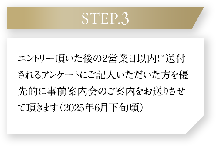 STEP.3、エントリー後に送付されるアンケートにご記入いただいた方を優先的に事前案内会のご案内をお送りさせて頂きます（2025年7月下旬頃）