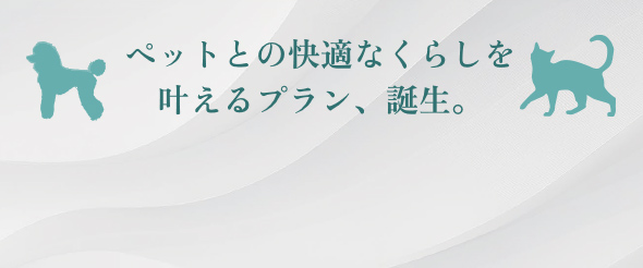 ペットとの快適なくらしを叶えるプラン、誕生。 詳細はこちら