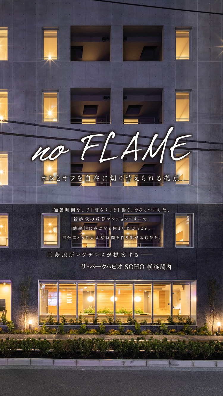 no Flame オンとオフを自在に切り替えられる拠点。 通勤時間なしで「暮らす」と「働く」をひとつにした、新感覚のマンションシリーズ。効率的に過ごせる住まいだからこそ、自分にとって大切な時間を作り出せる歓びを。 三菱地所のレジデンスが提供するザ・パークハビオSOHO横浜関内