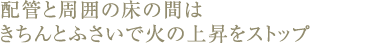配管と周囲の床の間はきちんとふさいで火の上昇をストップ